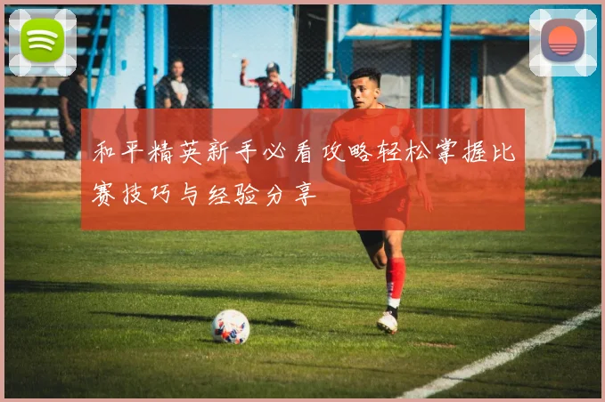 和平精英新手必看攻略轻松掌握比赛技巧与经验分享