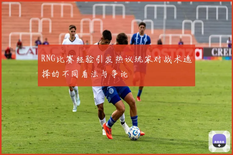 RNG比赛经验引发热议玩家对战术选择的不同看法与争论