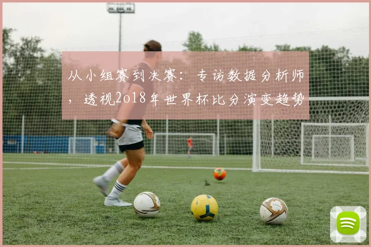 从小组赛到决赛：专访数据分析师，透视2o18年世界杯比分演变趋势