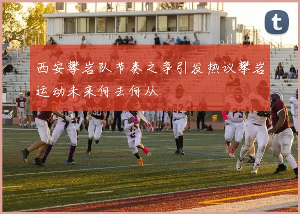 西安攀岩队节奏之争引发热议攀岩运动未来何去何从
