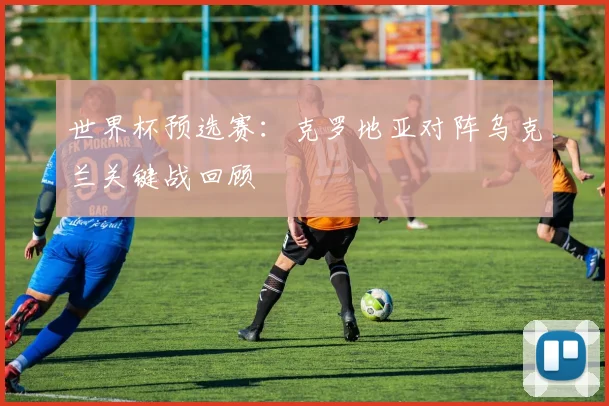 世界杯预选赛：克罗地亚对阵乌克兰关键战回顾