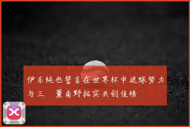 伊东纯也誓言在世界杯中进球努力与三笘薰南野拓实共创佳绩