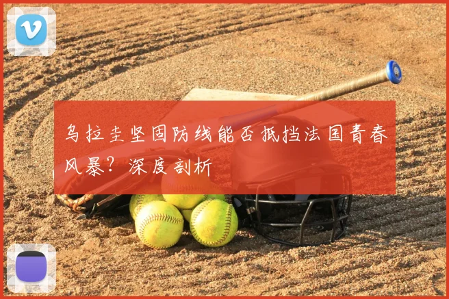 乌拉圭坚固防线能否抵挡法国青春风暴？深度剖析