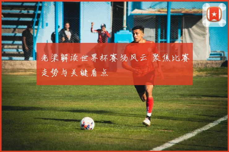 老梁解读世界杯赛场风云 聚焦比赛走势与关键看点