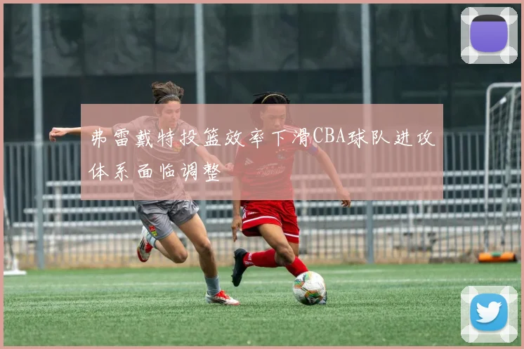弗雷戴特投篮效率下滑CBA球队进攻体系面临调整