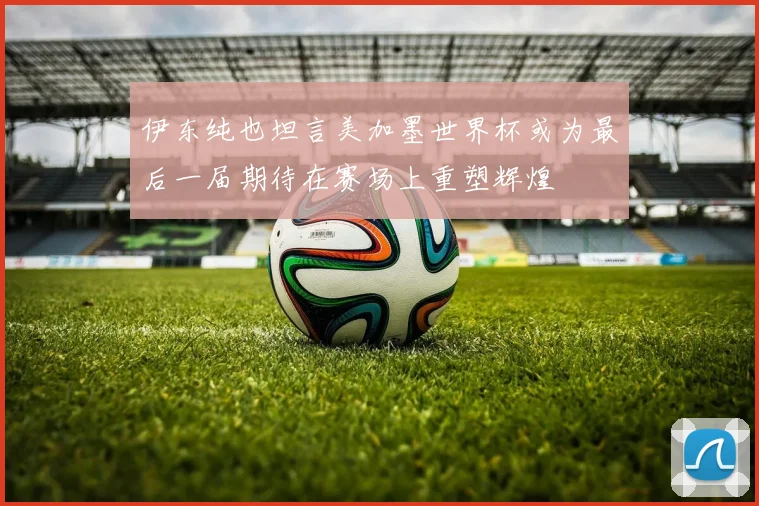 伊东纯也坦言美加墨世界杯或为最后一届期待在赛场上重塑辉煌