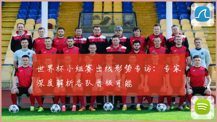 世界杯小组赛出线形势专访：专家深度解析各队晋级可能