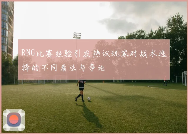 RNG比赛经验引发热议玩家对战术选择的不同看法与争论
