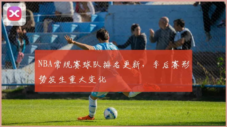 NBA常规赛球队排名更新,季后赛形势发生重大变化