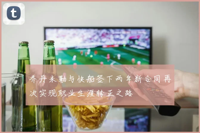 乔丹米勒与快船签下两年新合同再次实现职业生涯转正之路