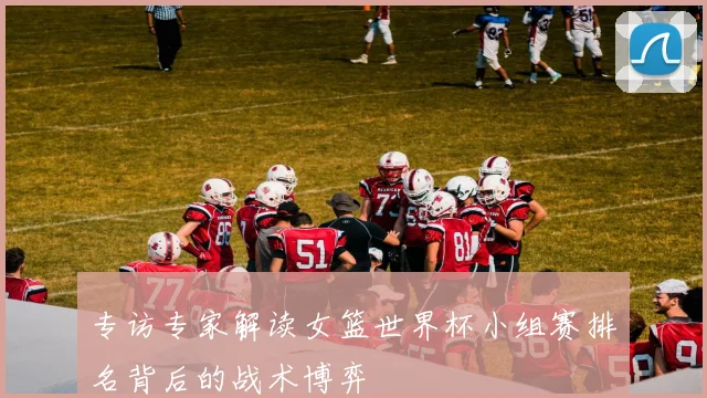 专访专家解读女篮世界杯小组赛排名背后的战术博弈