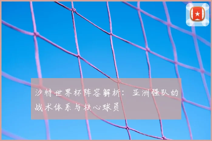 沙特世界杯阵容解析：亚洲强队的战术体系与核心球员