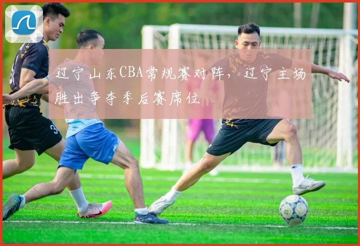 辽宁山东CBA常规赛对阵，辽宁主场胜出争夺季后赛席位