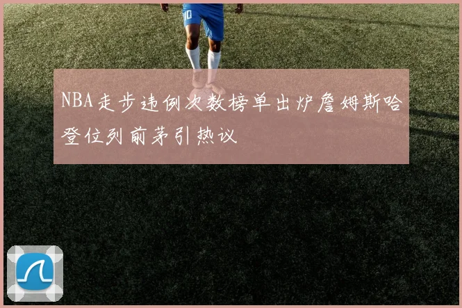 NBA走步违例次数榜单出炉詹姆斯哈登位列前茅引热议