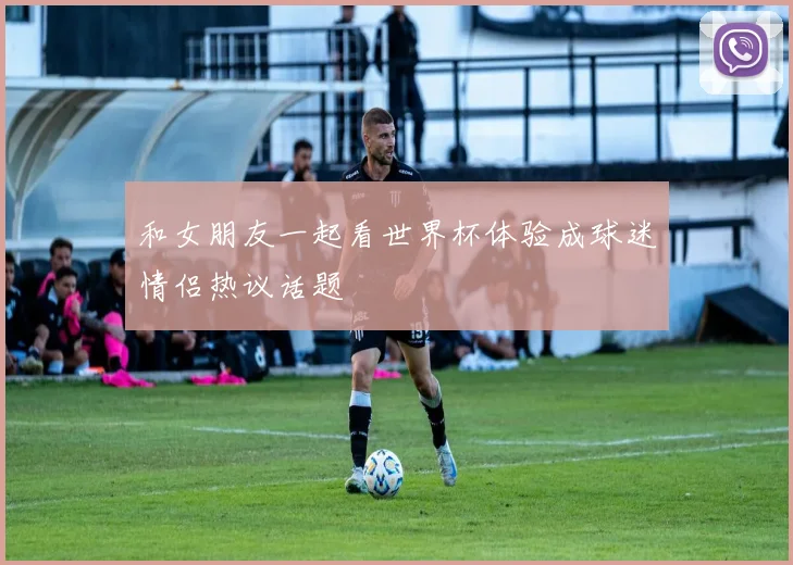 和女朋友一起看世界杯体验成球迷情侣热议话题