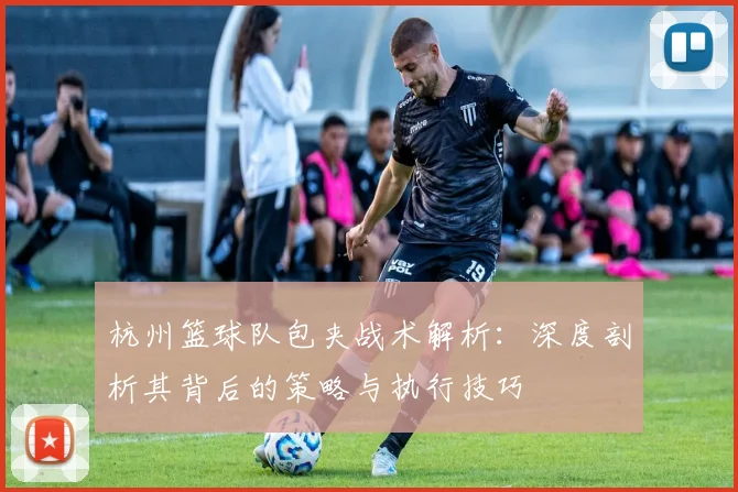 杭州篮球队包夹战术解析：深度剖析其背后的策略与执行技巧