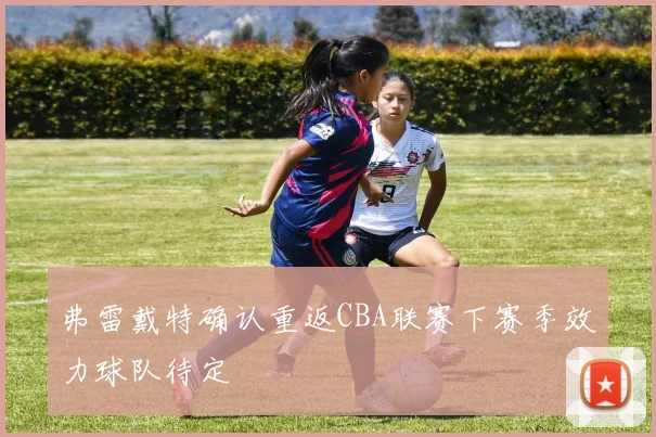 弗雷戴特确认重返CBA联赛下赛季效力球队待定